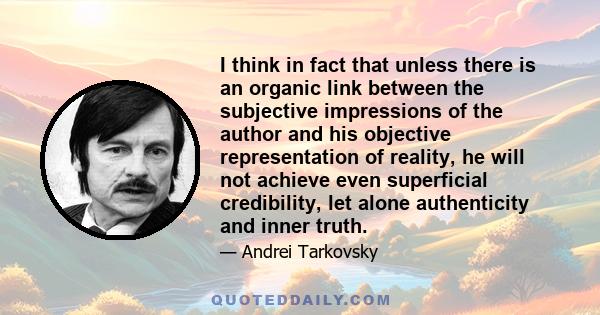 I think in fact that unless there is an organic link between the subjective impressions of the author and his objective representation of reality, he will not achieve even superficial credibility, let alone authenticity 