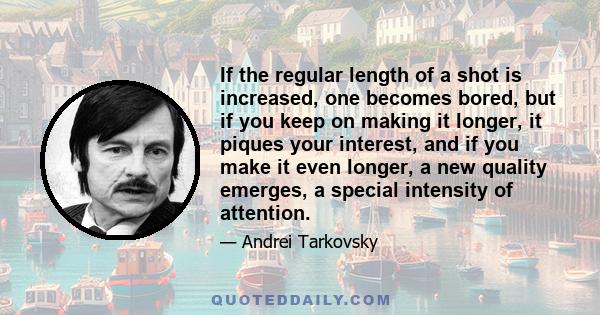 If the regular length of a shot is increased, one becomes bored, but if you keep on making it longer, it piques your interest, and if you make it even longer, a new quality emerges, a special intensity of attention.