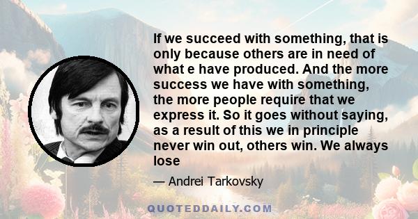 If we succeed with something, that is only because others are in need of what e have produced. And the more success we have with something, the more people require that we express it. So it goes without saying, as a