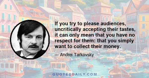 If you try to please audiences, uncritically accepting their tastes, it can only mean that you have no respect for them: that you simply want to collect their money.