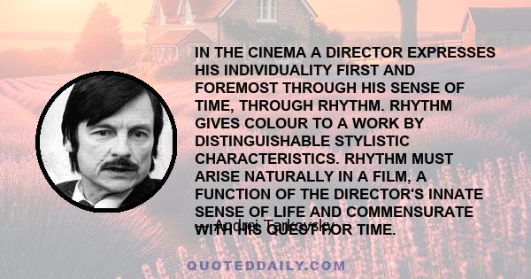 IN THE CINEMA A DIRECTOR EXPRESSES HIS INDIVIDUALITY FIRST AND FOREMOST THROUGH HIS SENSE OF TIME, THROUGH RHYTHM. RHYTHM GIVES COLOUR TO A WORK BY DISTINGUISHABLE STYLISTIC CHARACTERISTICS. RHYTHM MUST ARISE NATURALLY