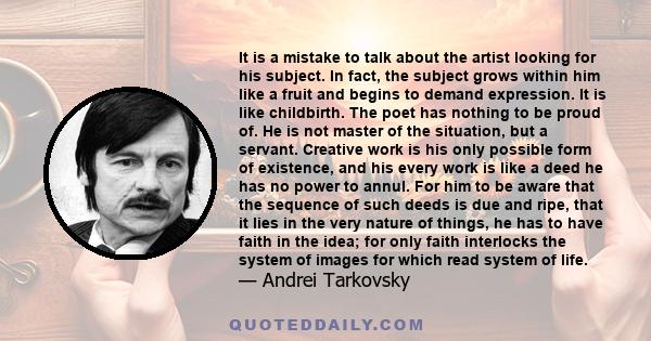 It is a mistake to talk about the artist looking for his subject. In fact, the subject grows within him like a fruit and begins to demand expression. It is like childbirth. The poet has nothing to be proud of. He is not 