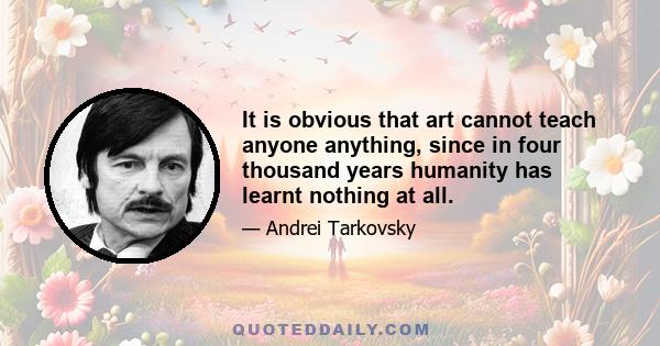 It is obvious that art cannot teach anyone anything, since in four thousand years humanity has learnt nothing at all.