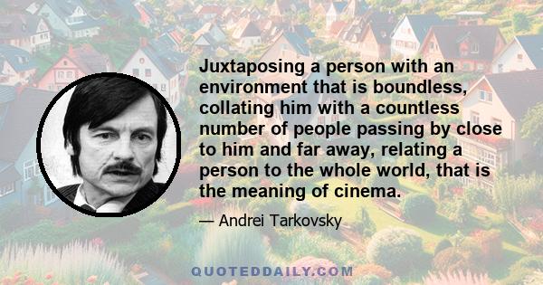 Juxtaposing a person with an environment that is boundless, collating him with a countless number of people passing by close to him and far away, relating a person to the whole world, that is the meaning of cinema.