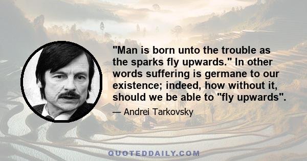 Man is born unto the trouble as the sparks fly upwards. In other words suffering is germane to our existence; indeed, how without it, should we be able to fly upwards.