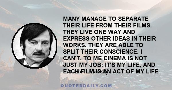 MANY MANAGE TO SEPARATE THEIR LIFE FROM THEIR FILMS. THEY LIVE ONE WAY AND EXPRESS OTHER IDEAS IN THEIR WORKS. THEY ARE ABLE TO SPLIT THEIR CONSCIENCE. I CAN'T. TO ME CINEMA IS NOT JUST MY JOB: IT'S MY LIFE, AND EACH