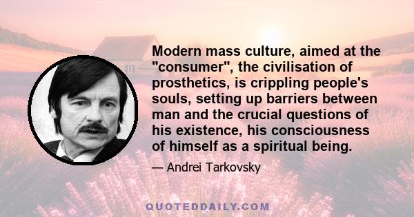 Modern mass culture, aimed at the consumer, the civilisation of prosthetics, is crippling people's souls, setting up barriers between man and the crucial questions of his existence, his consciousness of himself as a