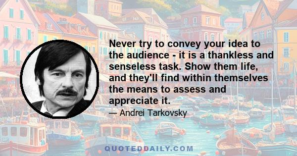 Never try to convey your idea to the audience - it is a thankless and senseless task. Show them life, and they'll find within themselves the means to assess and appreciate it.