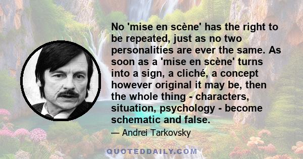 No 'mise en scène' has the right to be repeated, just as no two personalities are ever the same. As soon as a 'mise en scène' turns into a sign, a cliché, a concept however original it may be, then the whole thing -