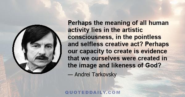 Perhaps the meaning of all human activity lies in the artistic consciousness, in the pointless and selfless creative act? Perhaps our capacity to create is evidence that we ourselves were created in the image and