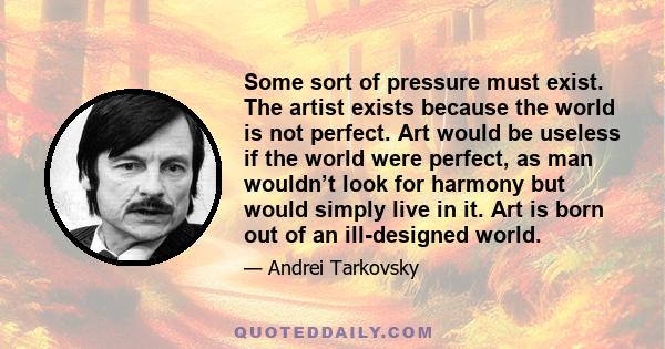 Some sort of pressure must exist. The artist exists because the world is not perfect. Art would be useless if the world were perfect, as man wouldn’t look for harmony but would simply live in it. Art is born out of an