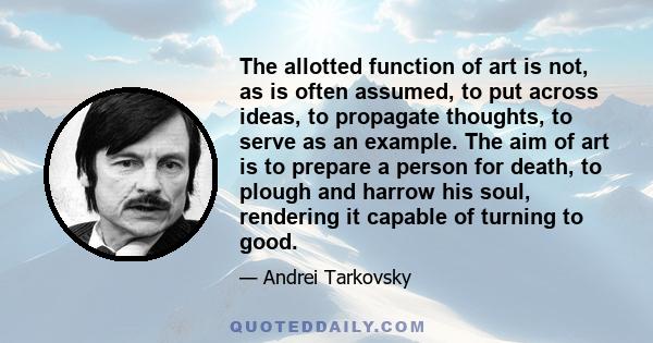 The allotted function of art is not, as is often assumed, to put across ideas, to propagate thoughts, to serve as an example. The aim of art is to prepare a person for death, to plough and harrow his soul, rendering it