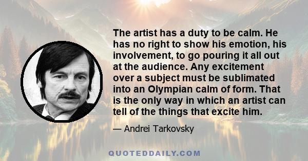 The artist has a duty to be calm. He has no right to show his emotion, his involvement, to go pouring it all out at the audience. Any excitement over a subject must be sublimated into an Olympian calm of form. That is