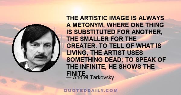 THE ARTISTIC IMAGE IS ALWAYS A METONYM, WHERE ONE THING IS SUBSTITUTED FOR ANOTHER, THE SMALLER FOR THE GREATER. TO TELL OF WHAT IS LIVING, THE ARTIST USES SOMETHING DEAD; TO SPEAK OF THE INFINITE, HE SHOWS THE FINITE.