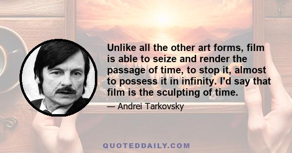 Unlike all the other art forms, film is able to seize and render the passage of time, to stop it, almost to possess it in infinity. I'd say that film is the sculpting of time.