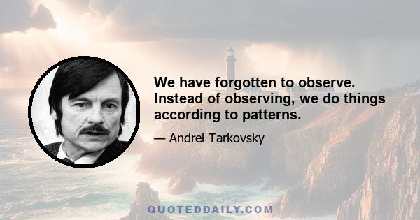 We have forgotten to observe. Instead of observing, we do things according to patterns.