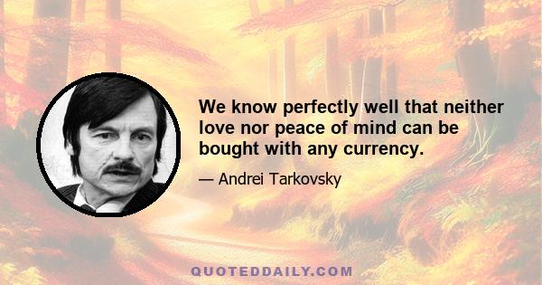 We know perfectly well that neither love nor peace of mind can be bought with any currency.