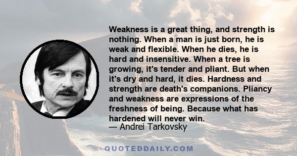 Weakness is a great thing, and strength is nothing. When a man is just born, he is weak and flexible. When he dies, he is hard and insensitive. When a tree is growing, it's tender and pliant. But when it's dry and hard, 