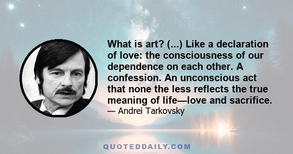 What is art? (...) Like a declaration of love: the consciousness of our dependence on each other. A confession. An unconscious act that none the less reflects the true meaning of life—love and sacrifice.