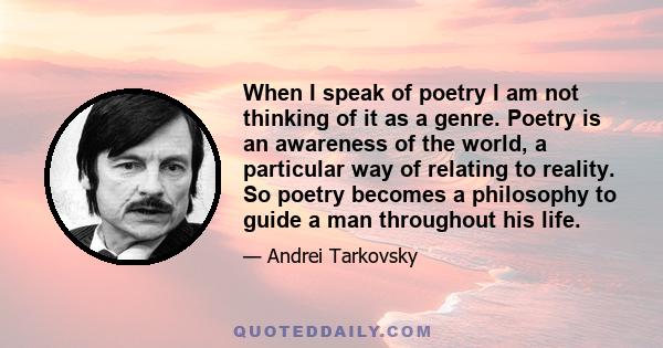 When I speak of poetry I am not thinking of it as a genre. Poetry is an awareness of the world, a particular way of relating to reality. So poetry becomes a philosophy to guide a man throughout his life.