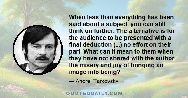 When less than everything has been said about a subject, you can still think on further. The alternative is for the audience to be presented with a final deduction (...) no effort on their part. What can it mean to them 