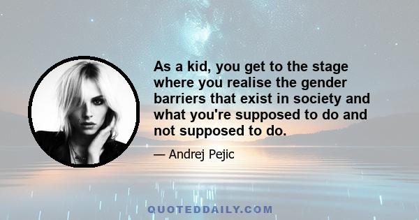 As a kid, you get to the stage where you realise the gender barriers that exist in society and what you're supposed to do and not supposed to do.