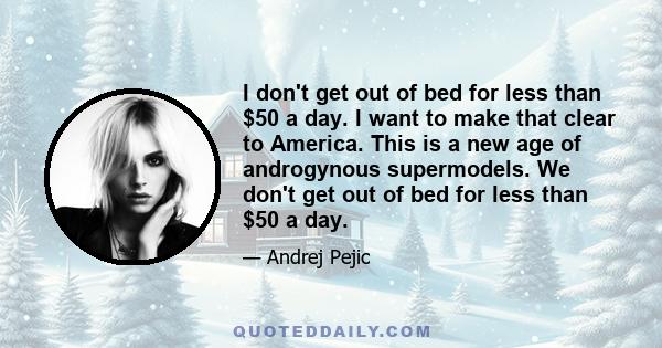 I don't get out of bed for less than $50 a day. I want to make that clear to America. This is a new age of androgynous supermodels. We don't get out of bed for less than $50 a day.