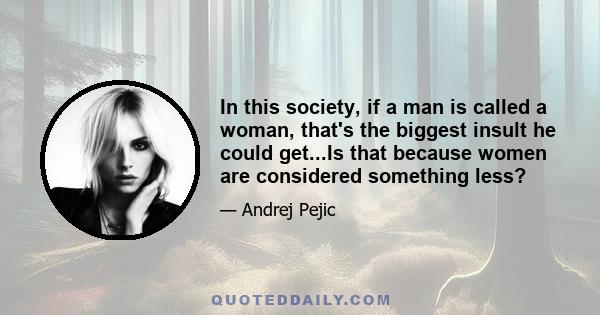 In this society, if a man is called a woman, that's the biggest insult he could get...Is that because women are considered something less?