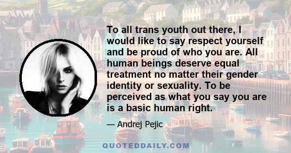 To all trans youth out there, I would like to say respect yourself and be proud of who you are. All human beings deserve equal treatment no matter their gender identity or sexuality. To be perceived as what you say you