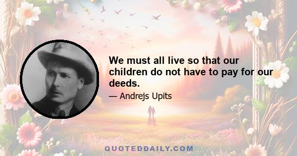 We must all live so that our children do not have to pay for our deeds.