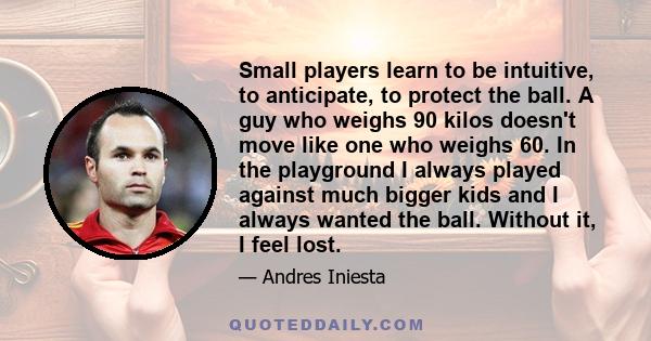 Small players learn to be intuitive, to anticipate, to protect the ball. A guy who weighs 90 kilos doesn't move like one who weighs 60. In the playground I always played against much bigger kids and I always wanted the