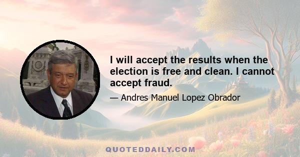 I will accept the results when the election is free and clean. I cannot accept fraud.