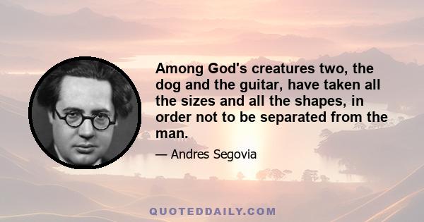 Among God's creatures two, the dog and the guitar, have taken all the sizes and all the shapes, in order not to be separated from the man.