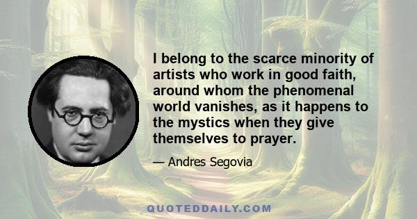 I belong to the scarce minority of artists who work in good faith, around whom the phenomenal world vanishes, as it happens to the mystics when they give themselves to prayer.