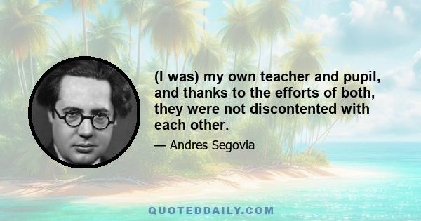 (I was) my own teacher and pupil, and thanks to the efforts of both, they were not discontented with each other.