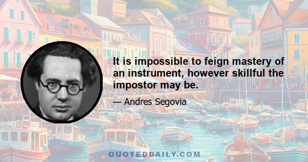 It is impossible to feign mastery of an instrument, however skillful the impostor may be.