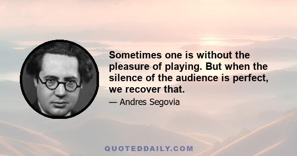 Sometimes one is without the pleasure of playing. But when the silence of the audience is perfect, we recover that.