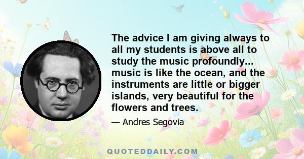 The advice I am giving always to all my students is above all to study the music profoundly... music is like the ocean, and the instruments are little or bigger islands, very beautiful for the flowers and trees.