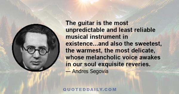 The guitar is the most unpredictable and least reliable musical instrument in existence...and also the sweetest, the warmest, the most delicate, whose melancholic voice awakes in our soul exquisite reveries.