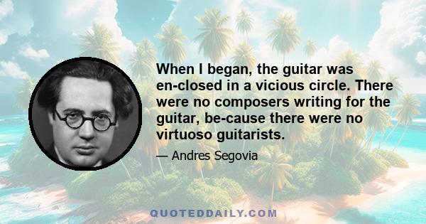 When I began, the guitar was en-closed in a vicious circle. There were no composers writing for the guitar, be-cause there were no virtuoso guitarists.