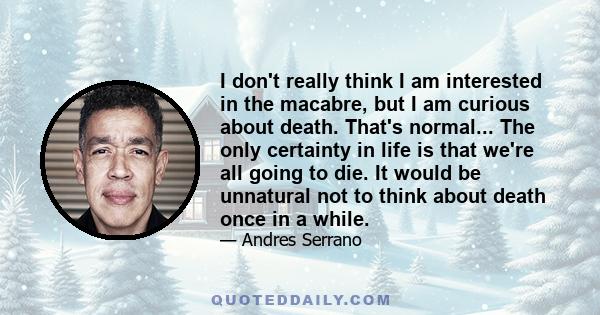 I don't really think I am interested in the macabre, but I am curious about death. That's normal... The only certainty in life is that we're all going to die. It would be unnatural not to think about death once in a