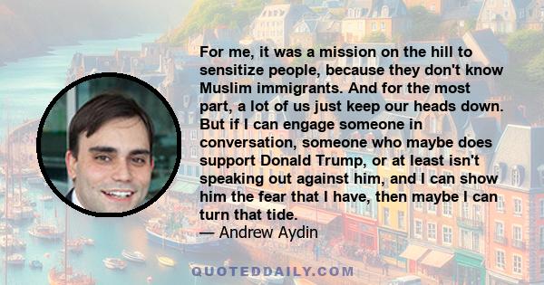 For me, it was a mission on the hill to sensitize people, because they don't know Muslim immigrants. And for the most part, a lot of us just keep our heads down. But if I can engage someone in conversation, someone who