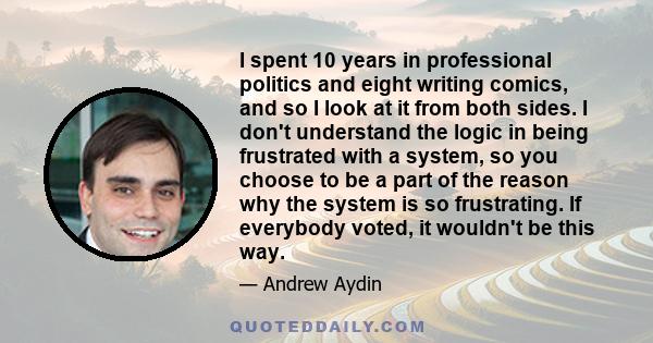 I spent 10 years in professional politics and eight writing comics, and so I look at it from both sides. I don't understand the logic in being frustrated with a system, so you choose to be a part of the reason why the