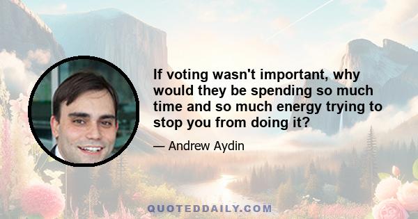 If voting wasn't important, why would they be spending so much time and so much energy trying to stop you from doing it?