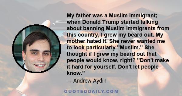 My father was a Muslim immigrant; when Donald Trump started talking about banning Muslim immigrants from this country, I grew my beard out. My mother hated it. She never wanted me to look particularly Muslim. She