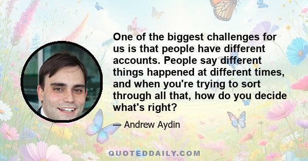 One of the biggest challenges for us is that people have different accounts. People say different things happened at different times, and when you're trying to sort through all that, how do you decide what's right?