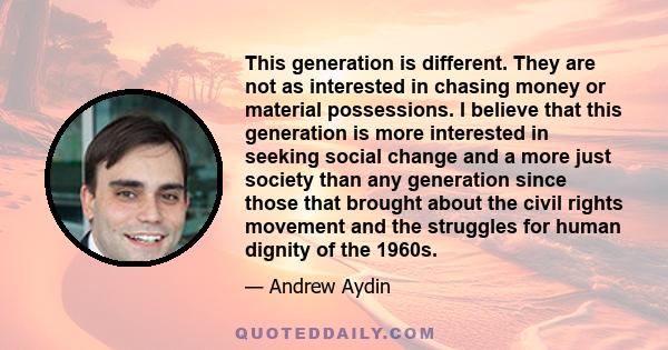 This generation is different. They are not as interested in chasing money or material possessions. I believe that this generation is more interested in seeking social change and a more just society than any generation