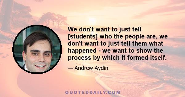 We don't want to just tell [students] who the people are, we don't want to just tell them what happened - we want to show the process by which it formed itself.