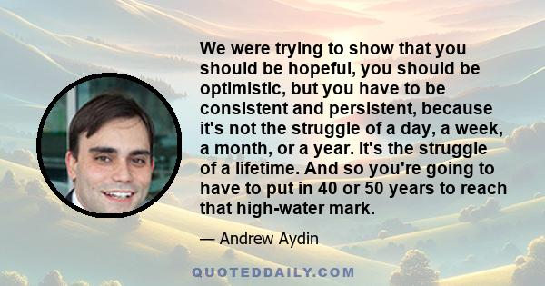 We were trying to show that you should be hopeful, you should be optimistic, but you have to be consistent and persistent, because it's not the struggle of a day, a week, a month, or a year. It's the struggle of a