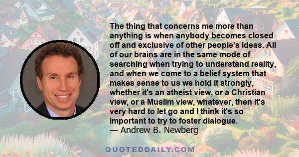 The thing that concerns me more than anything is when anybody becomes closed off and exclusive of other people's ideas. All of our brains are in the same mode of searching when trying to understand reality, and when we